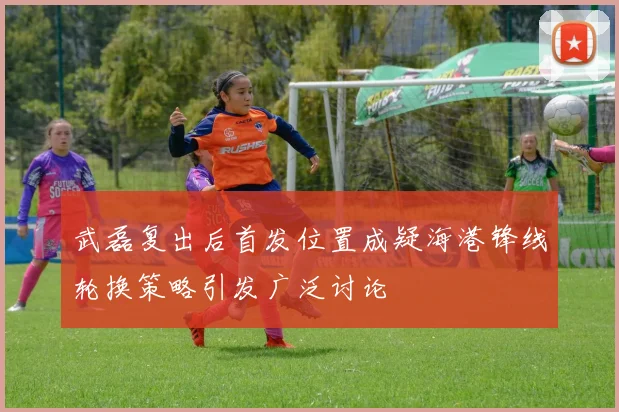 武磊复出后首发位置成疑海港锋线轮换策略引发广泛讨论
