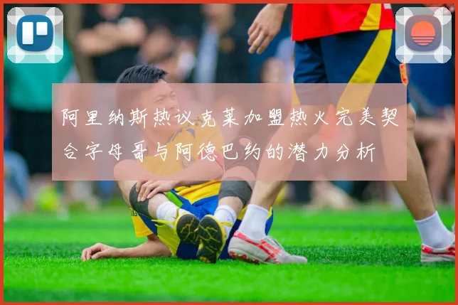 阿里纳斯热议克莱加盟热火完美契合字母哥与阿德巴约的潜力分析
