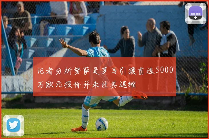 记者分析努萨是罗马引援首选5000万欧元报价并未让其退缩